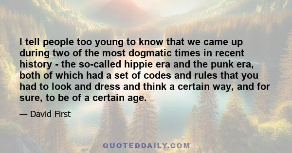 I tell people too young to know that we came up during two of the most dogmatic times in recent history - the so-called hippie era and the punk era, both of which had a set of codes and rules that you had to look and