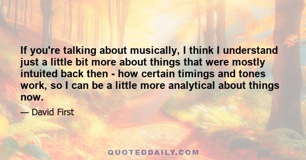 If you're talking about musically, I think I understand just a little bit more about things that were mostly intuited back then - how certain timings and tones work, so I can be a little more analytical about things now.