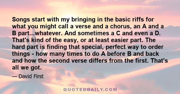 Songs start with my bringing in the basic riffs for what you might call a verse and a chorus, an A and a B part...whatever. And sometimes a C and even a D. That's kind of the easy, or at least easier part. The hard part 