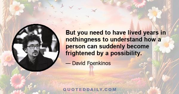 But you need to have lived years in nothingness to understand how a person can suddenly become frightened by a possibility.