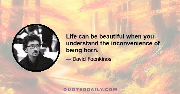 Life can be beautiful when you understand the inconvenience of being born.