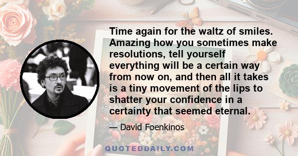 Time again for the waltz of smiles. Amazing how you sometimes make resolutions, tell yourself everything will be a certain way from now on, and then all it takes is a tiny movement of the lips to shatter your confidence 