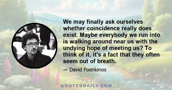 We may finally ask ourselves whether coincidence really does exist. Maybe everybody we run into is walking around near us with the undying hope of meeting us? To think of it, it's a fact that they often seem out of