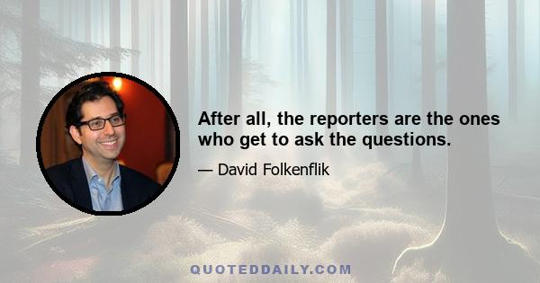 After all, the reporters are the ones who get to ask the questions.