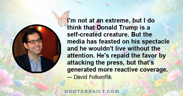 I'm not at an extreme, but I do think that Donald Trump is a self-created creature. But the media has feasted on his spectacle and he wouldn't live without the attention. He's repaid the favor by attacking the press,