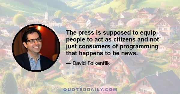 The press is supposed to equip people to act as citizens and not just consumers of programming that happens to be news.