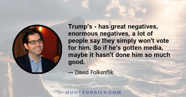 Trump's - has great negatives, enormous negatives, a lot of people say they simply won't vote for him. So if he's gotten media, maybe it hasn't done him so much good.