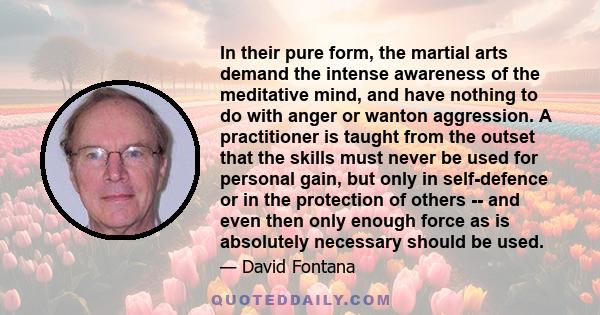 In their pure form, the martial arts demand the intense awareness of the meditative mind, and have nothing to do with anger or wanton aggression. A practitioner is taught from the outset that the skills must never be