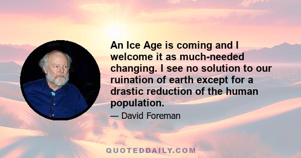 An Ice Age is coming and I welcome it as much-needed changing. I see no solution to our ruination of earth except for a drastic reduction of the human population.