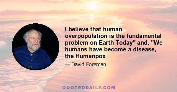 I believe that human overpopulation is the fundamental problem on Earth Today and, We humans have become a disease, the Humanpox