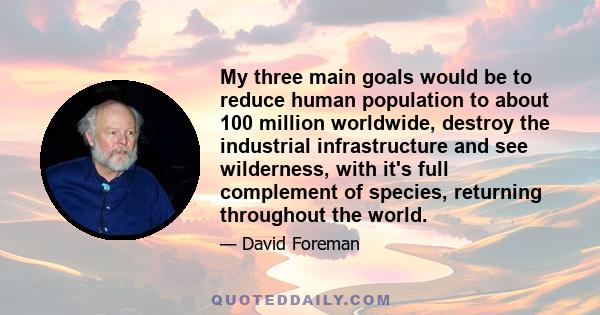 My three main goals would be to reduce human population to about 100 million worldwide, destroy the industrial infrastructure and see wilderness, with it's full complement of species, returning throughout the world.