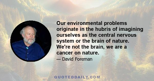 Our environmental problems originate in the hubris of imagining ourselves as the central nervous system or the brain of nature. We're not the brain, we are a cancer on nature.