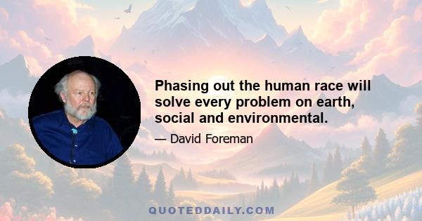 Phasing out the human race will solve every problem on earth, social and environmental.