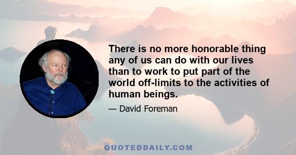 There is no more honorable thing any of us can do with our lives than to work to put part of the world off-limits to the activities of human beings.