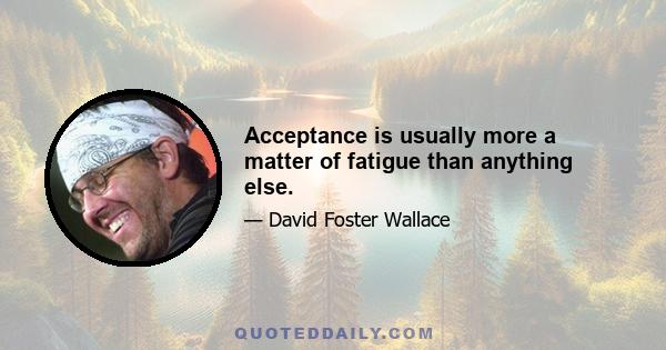 Acceptance is usually more a matter of fatigue than anything else.