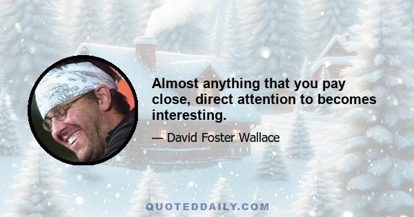 Almost anything that you pay close, direct attention to becomes interesting.