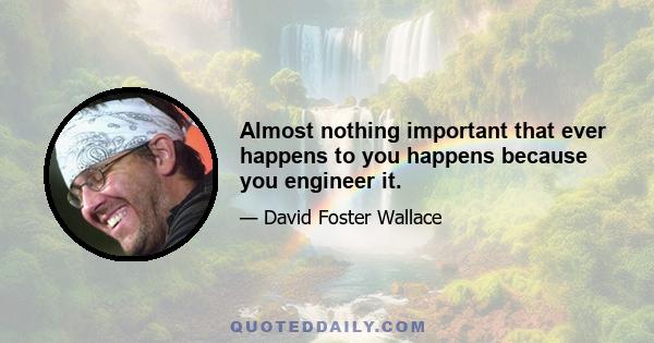 Almost nothing important that ever happens to you happens because you engineer it.