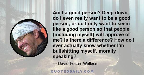 Am I a good person? Deep down, do I even really want to be a good person, or do I only want to seem like a good person so that people (including myself) will approve of me? Is there a difference? How do I ever actually