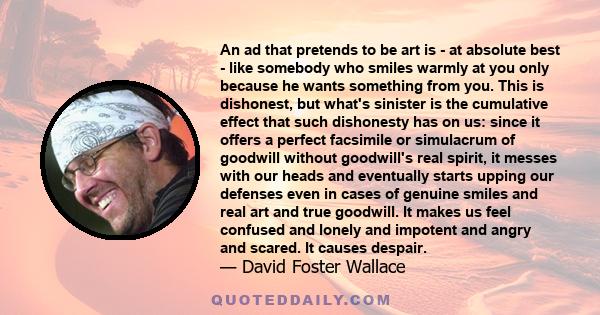 An ad that pretends to be art is - at absolute best - like somebody who smiles warmly at you only because he wants something from you. This is dishonest, but what's sinister is the cumulative effect that such dishonesty 