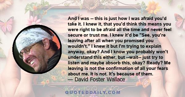 And I was -- this is just how I was afraid you'd take it. I knew it, that you'd think this means you were right to be afraid all the time and never feel secure or trust me. I knew it'd be See, you're leaving after all