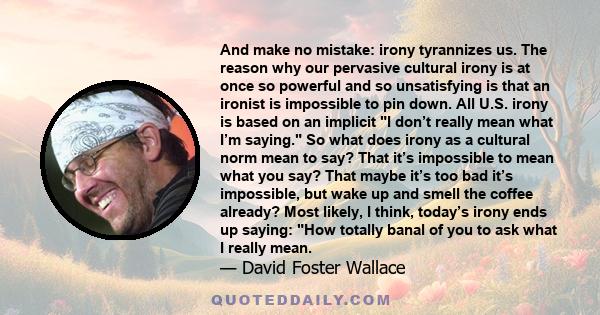 And make no mistake: irony tyrannizes us. The reason why our pervasive cultural irony is at once so powerful and so unsatisfying is that an ironist is impossible to pin down. All U.S. irony is based on an implicit I