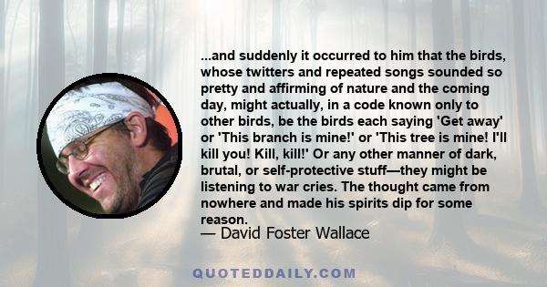 ...and suddenly it occurred to him that the birds, whose twitters and repeated songs sounded so pretty and affirming of nature and the coming day, might actually, in a code known only to other birds, be the birds each