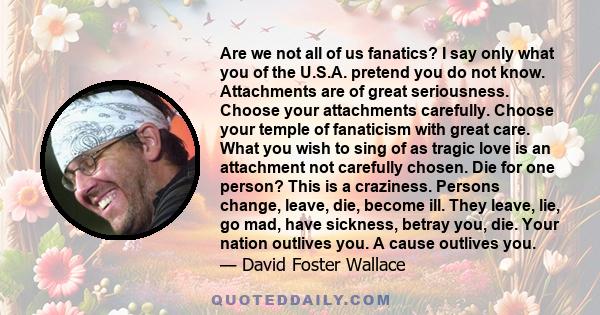 Are we not all of us fanatics? I say only what you of the U.S.A. pretend you do not know. Attachments are of great seriousness. Choose your attachments carefully. Choose your temple of fanaticism with great care. What