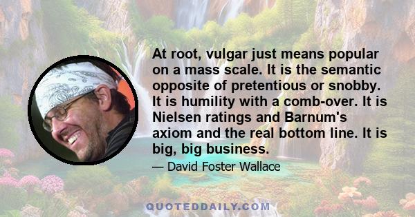 At root, vulgar just means popular on a mass scale. It is the semantic opposite of pretentious or snobby. It is humility with a comb-over. It is Nielsen ratings and Barnum's axiom and the real bottom line. It is big,