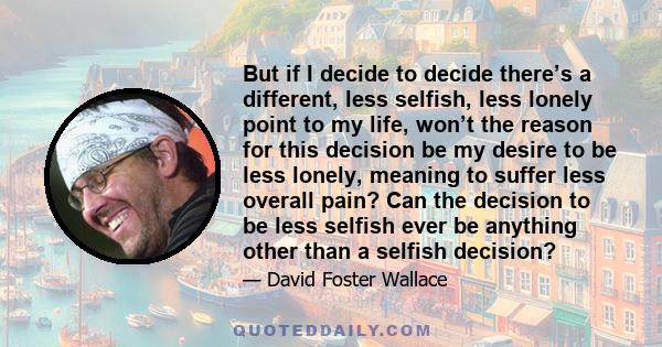 But if I decide to decide there’s a different, less selfish, less lonely point to my life, won’t the reason for this decision be my desire to be less lonely, meaning to suffer less overall pain? Can the decision to be