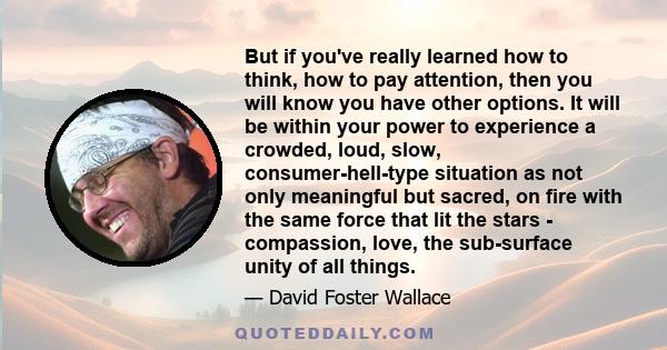 But if you've really learned how to think, how to pay attention, then you will know you have other options. It will be within your power to experience a crowded, loud, slow, consumer-hell-type situation as not only