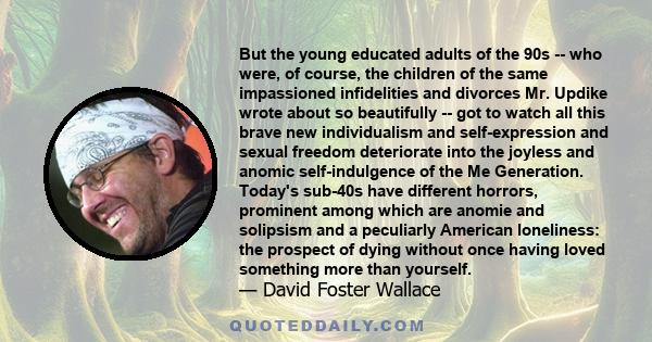 But the young educated adults of the 90s -- who were, of course, the children of the same impassioned infidelities and divorces Mr. Updike wrote about so beautifully -- got to watch all this brave new individualism and