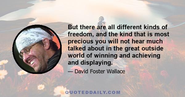 But there are all different kinds of freedom, and the kind that is most precious you will not hear much talked about in the great outside world of winning and achieving and displaying.