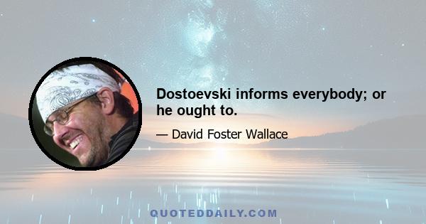 Dostoevski informs everybody; or he ought to.