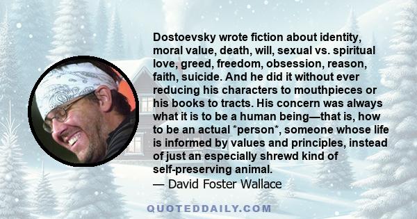 Dostoevsky wrote fiction about identity, moral value, death, will, sexual vs. spiritual love, greed, freedom, obsession, reason, faith, suicide. And he did it without ever reducing his characters to mouthpieces or his