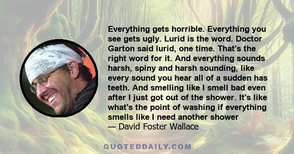 Everything gets horrible. Everything you see gets ugly. Lurid is the word. Doctor Garton said lurid, one time. That's the right word for it. And everything sounds harsh, spiny and harsh sounding, like every sound you