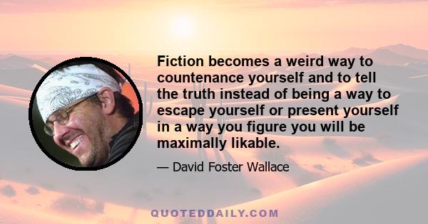 Fiction becomes a weird way to countenance yourself and to tell the truth instead of being a way to escape yourself or present yourself in a way you figure you will be maximally likable.