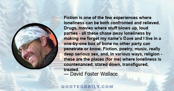 Fiction is one of the few experiences where loneliness can be both confronted and relieved. Drugs, movies where stuff blows up, loud parties - all these chase away loneliness by making me forget my name's Dave and I