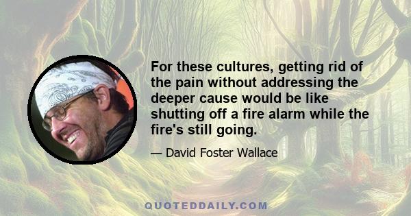 For these cultures, getting rid of the pain without addressing the deeper cause would be like shutting off a fire alarm while the fire's still going.