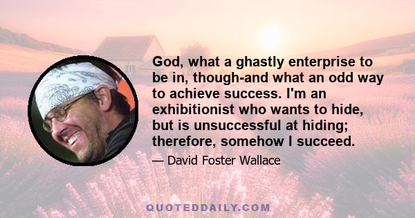 God, what a ghastly enterprise to be in, though-and what an odd way to achieve success. I'm an exhibitionist who wants to hide, but is unsuccessful at hiding; therefore, somehow I succeed.