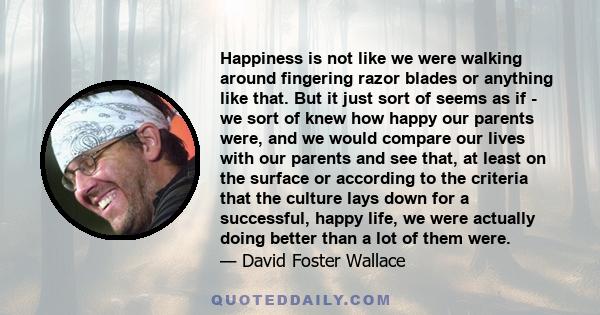 Happiness is not like we were walking around fingering razor blades or anything like that. But it just sort of seems as if - we sort of knew how happy our parents were, and we would compare our lives with our parents