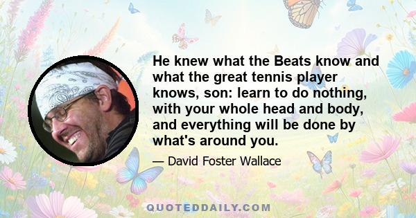 He knew what the Beats know and what the great tennis player knows, son: learn to do nothing, with your whole head and body, and everything will be done by what's around you.