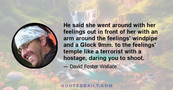 He said she went around with her feelings out in front of her with an arm around the feelings' windpipe and a Glock 9mm. to the feelings' temple like a terrorist with a hostage, daring you to shoot.