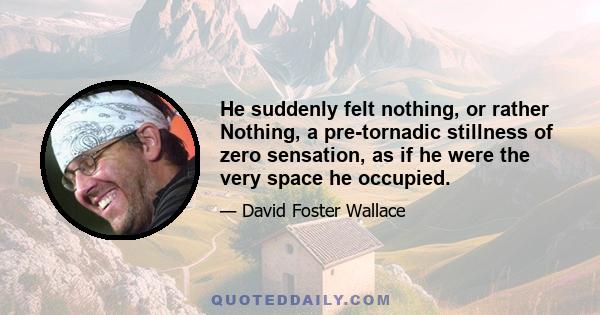 He suddenly felt nothing, or rather Nothing, a pre-tornadic stillness of zero sensation, as if he were the very space he occupied.