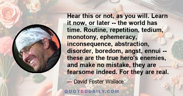 Hear this or not, as you will. Learn it now, or later -- the world has time. Routine, repetition, tedium, monotony, ephemeracy, inconsequence, abstraction, disorder, boredom, angst, ennui -- these are the true hero's