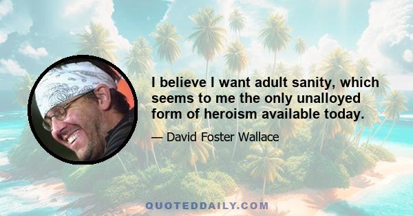 I believe I want adult sanity, which seems to me the only unalloyed form of heroism available today.