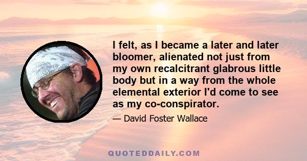 I felt, as I became a later and later bloomer, alienated not just from my own recalcitrant glabrous little body but in a way from the whole elemental exterior I'd come to see as my co-conspirator.