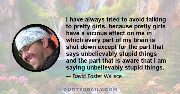 I have always tried to avoid talking to pretty girls, because pretty girls have a vicious effect on me in which every part of my brain is shut down except for the part that says unbelievably stupid things and the part