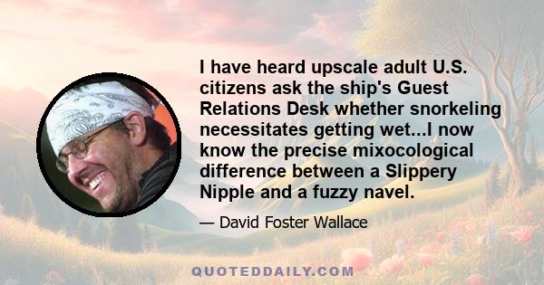 I have heard upscale adult U.S. citizens ask the ship's Guest Relations Desk whether snorkeling necessitates getting wet...I now know the precise mixocological difference between a Slippery Nipple and a fuzzy navel.