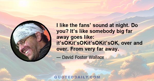 I like the fans’ sound at night. Do you? It’s like somebody big far away goes like: it’sOKit’sOKit’sOKit’sOK, over and over. From very far away.