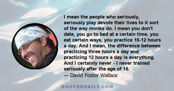 I mean the people who seriously, seriously play devote their lives to it sort of the way monks do. I mean you don't date, you go to bed at a certain time, you eat certain ways, you practice 10-12 hours a day. And I